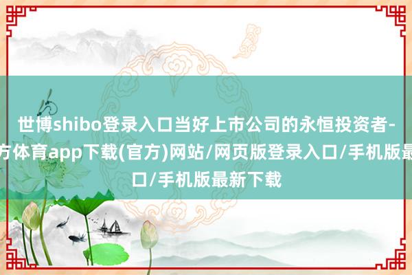 世博shibo登录入口当好上市公司的永恒投资者-世博官方体育app下载(官方)网站/网页版登录入口/手机版最新下载