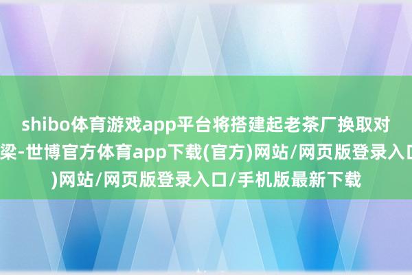 shibo体育游戏app平台将搭建起老茶厂换取对接、合营共赢的桥梁-世博官方体育app下载(官方)网站/网页版登录入口/手机版最新下载