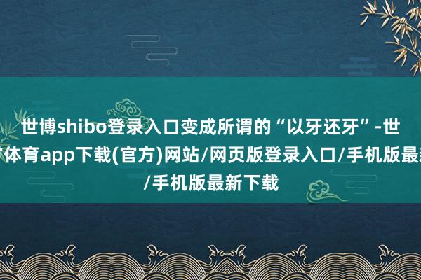 世博shibo登录入口变成所谓的“以牙还牙”-世博官方体育app下载(官方)网站/网页版登录入口/手机版最新下载