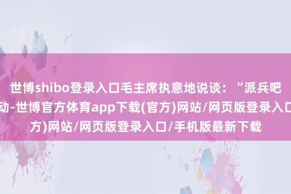 世博shibo登录入口毛主席执意地说谈：“派兵吧！”从3月16日启动-世博官方体育app下载(官方)网站/网页版登录入口/手机版最新下载