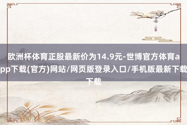 欧洲杯体育正股最新价为14.9元-世博官方体育app下载(官方)网站/网页版登录入口/手机版最新下载