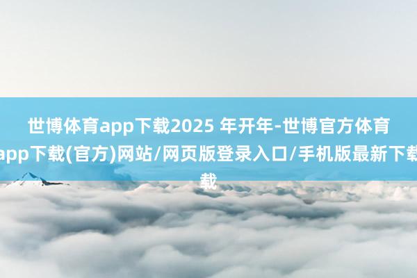 世博体育app下载　　2025 年开年-世博官方体育app下载(官方)网站/网页版登录入口/手机版最新下载