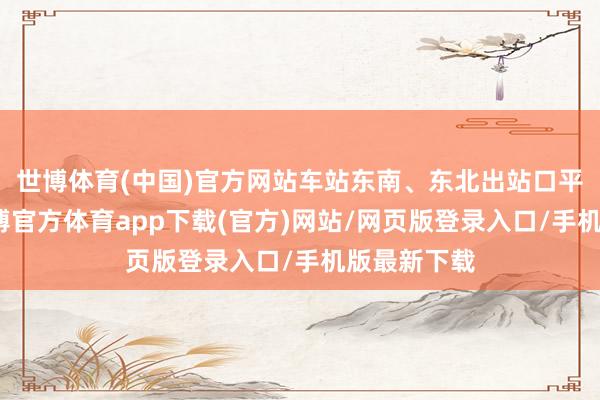 世博体育(中国)官方网站车站东南、东北出站口平淡开启-世博官方体育app下载(官方)网站/网页版登录入口/手机版最新下载