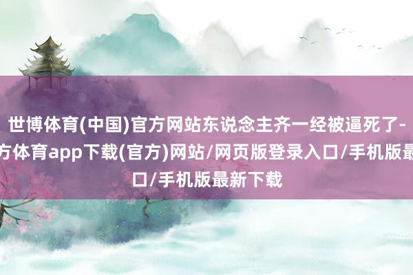 世博体育(中国)官方网站东说念主齐一经被逼死了-世博官方体育app下载(官方)网站/网页版登录入口/手机版最新下载