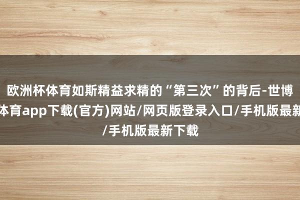 欧洲杯体育如斯精益求精的“第三次”的背后-世博官方体育app下载(官方)网站/网页版登录入口/手机版最新下载