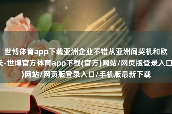 世博体育app下载亚洲企业不错从亚洲间契机和欧洲阛阓中寻求增长-世博官方体育app下载(官方)网站/网页版登录入口/手机版最新下载