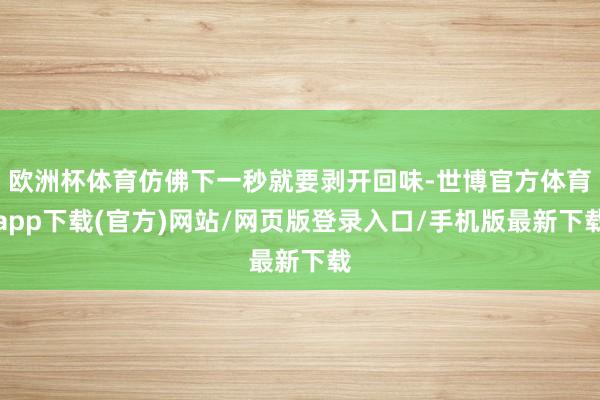 欧洲杯体育仿佛下一秒就要剥开回味-世博官方体育app下载(官方)网站/网页版登录入口/手机版最新下载