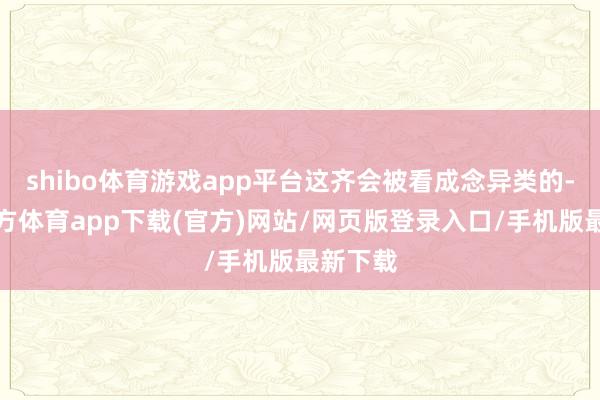 shibo体育游戏app平台这齐会被看成念异类的-世博官方体育app下载(官方)网站/网页版登录入口/手机版最新下载