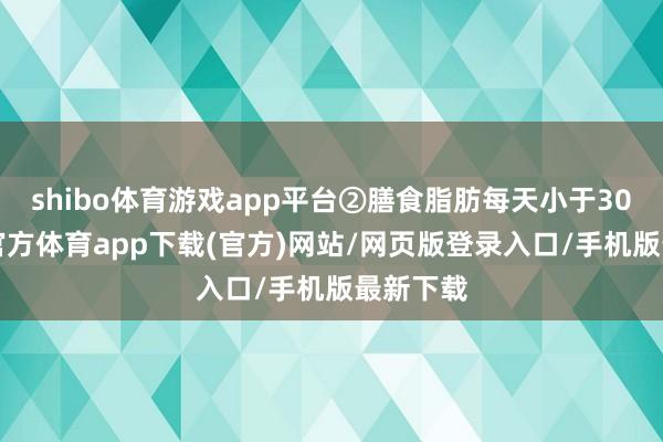 shibo体育游戏app平台②膳食脂肪每天小于30g-世博官方体育app下载(官方)网站/网页版登录入口/手机版最新下载
