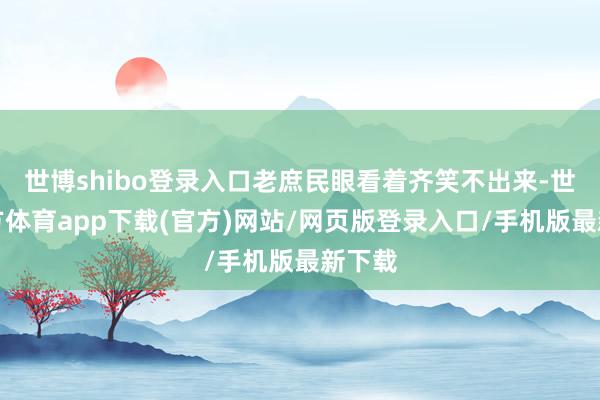 世博shibo登录入口老庶民眼看着齐笑不出来-世博官方体育app下载(官方)网站/网页版登录入口/手机版最新下载