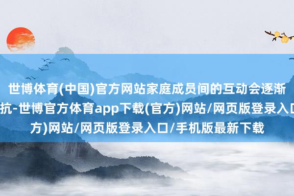 世博体育(中国)官方网站家庭成员间的互动会逐渐减少一些犀利的对抗-世博官方体育app下载(官方)网站/网页版登录入口/手机版最新下载
