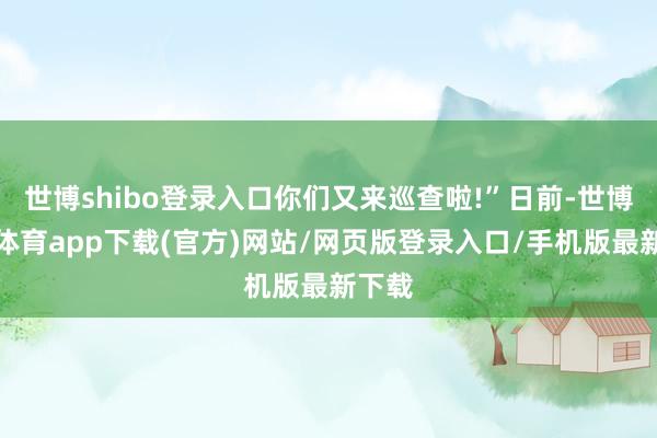 世博shibo登录入口你们又来巡查啦!”日前-世博官方体育app下载(官方)网站/网页版登录入口/手机版最新下载