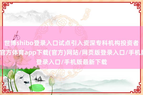 世博shibo登录入口试点引入资深专科机构投资者轨制-世博官方体育app下载(官方)网站/网页版登录入口/手机版最新下载