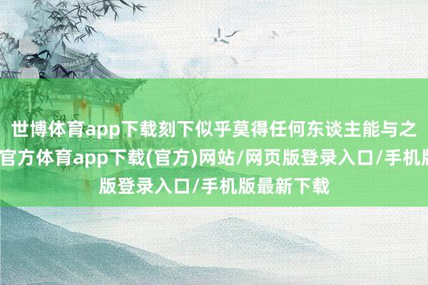 世博体育app下载刻下似乎莫得任何东谈主能与之匹敌-世博官方体育app下载(官方)网站/网页版登录入口/手机版最新下载