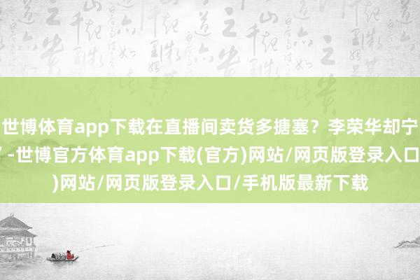 世博体育app下载在直播间卖货多搪塞？李荣华却宁愿当这个 “白痴”-世博官方体育app下载(官方)网站/网页版登录入口/手机版最新下载
