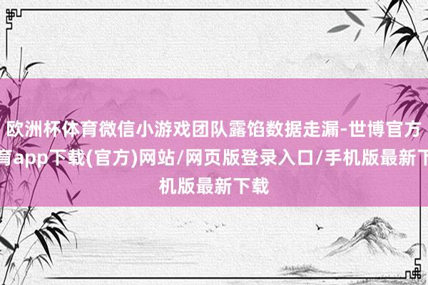 欧洲杯体育微信小游戏团队露馅数据走漏-世博官方体育app下载(官方)网站/网页版登录入口/手机版最新下载