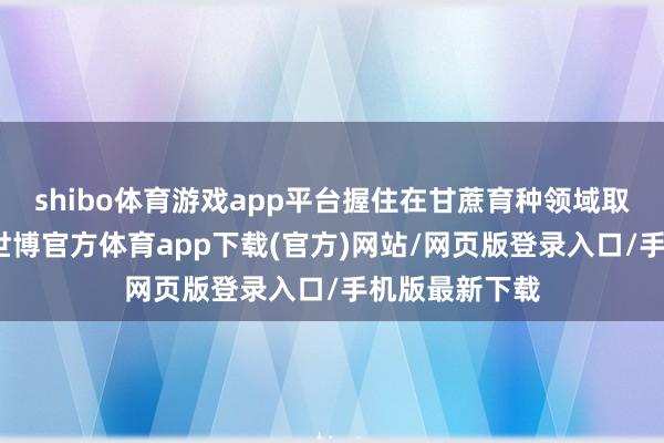 shibo体育游戏app平台握住在甘蔗育种领域取得要紧突破-世博官方体育app下载(官方)网站/网页版登录入口/手机版最新下载