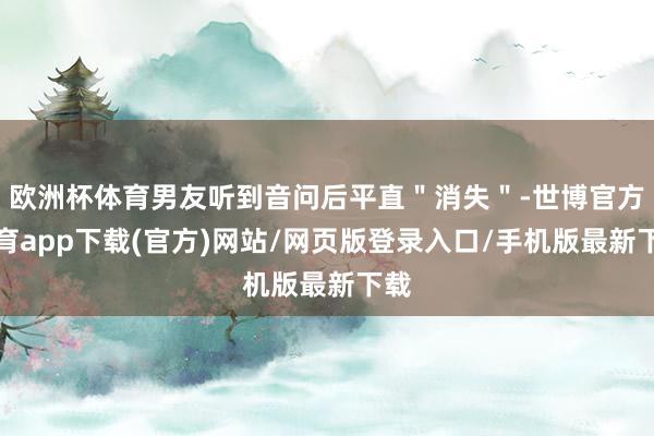 欧洲杯体育男友听到音问后平直＂消失＂-世博官方体育app下载(官方)网站/网页版登录入口/手机版最新下载