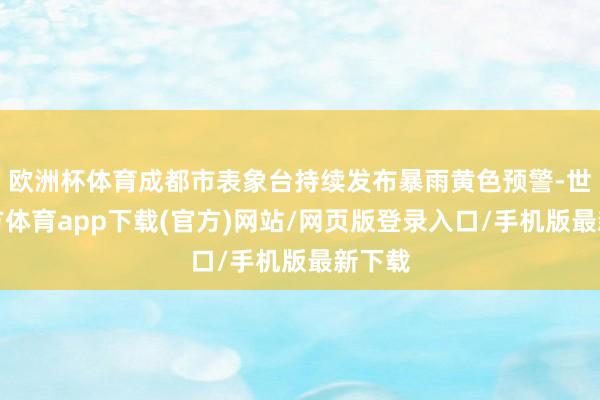 欧洲杯体育成都市表象台持续发布暴雨黄色预警-世博官方体育app下载(官方)网站/网页版登录入口/手机版最新下载