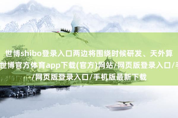 世博shibo登录入口两边将围绕时候研发、天外算网建树等课题-世博官方体育app下载(官方)网站/网页版登录入口/手机版最新下载
