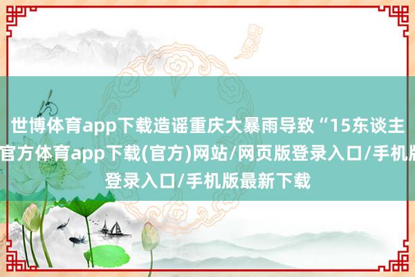 世博体育app下载造谣重庆大暴雨导致“15东谈主死字-世博官方体育app下载(官方)网站/网页版登录入口/手机版最新下载