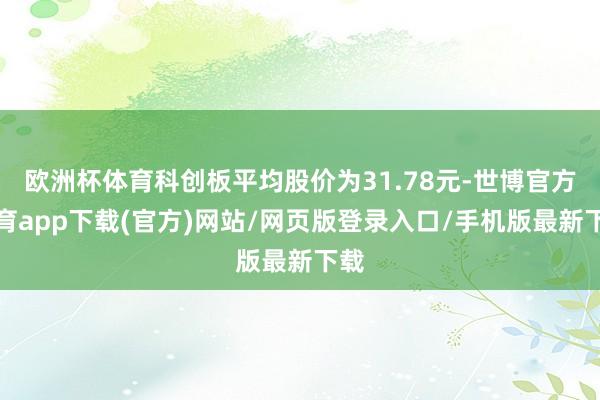 欧洲杯体育科创板平均股价为31.78元-世博官方体育app下载(官方)网站/网页版登录入口/手机版最新下载