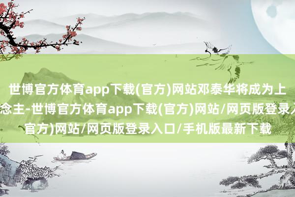 世博官方体育app下载(官方)网站邓泰华将成为上市公司骨子适度东说念主-世博官方体育app下载(官方)网站/网页版登录入口/手机版最新下载