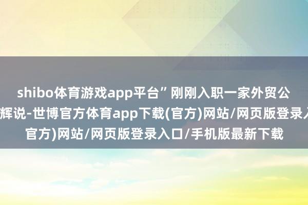 shibo体育游戏app平台”刚刚入职一家外贸公司的应届毕业生张鹏辉说-世博官方体育app下载(官方)网站/网页版登录入口/手机版最新下载