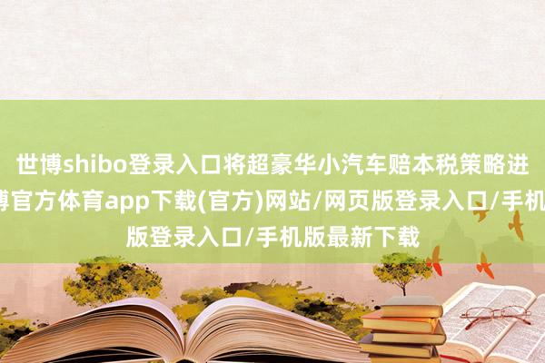 世博shibo登录入口将超豪华小汽车赔本税策略进行更始-世博官方体育app下载(官方)网站/网页版登录入口/手机版最新下载