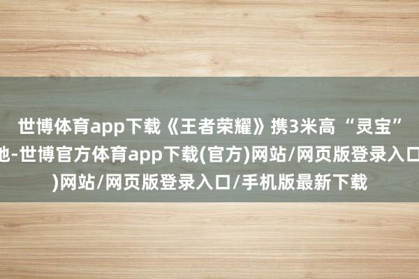 世博体育app下载《王者荣耀》携3米高 “灵宝” 气模打造专属营地-世博官方体育app下载(官方)网站/网页版登录入口/手机版最新下载