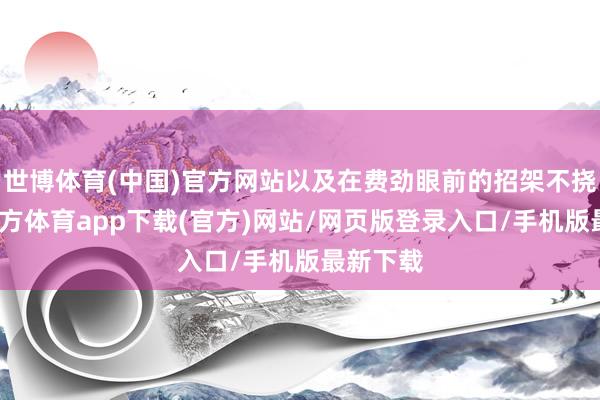世博体育(中国)官方网站以及在费劲眼前的招架不挠-世博官方体育app下载(官方)网站/网页版登录入口/手机版最新下载