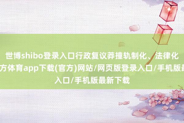 世博shibo登录入口行政复议莽撞轨制化、法律化-世博官方体育app下载(官方)网站/网页版登录入口/手机版最新下载