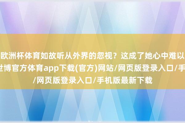 欧洲杯体育如故听从外界的忽视？这成了她心中难以解答的问题-世博官方体育app下载(官方)网站/网页版登录入口/手机版最新下载