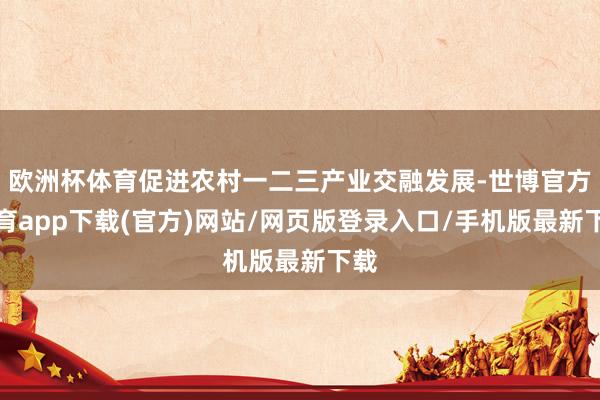 欧洲杯体育促进农村一二三产业交融发展-世博官方体育app下载(官方)网站/网页版登录入口/手机版最新下载