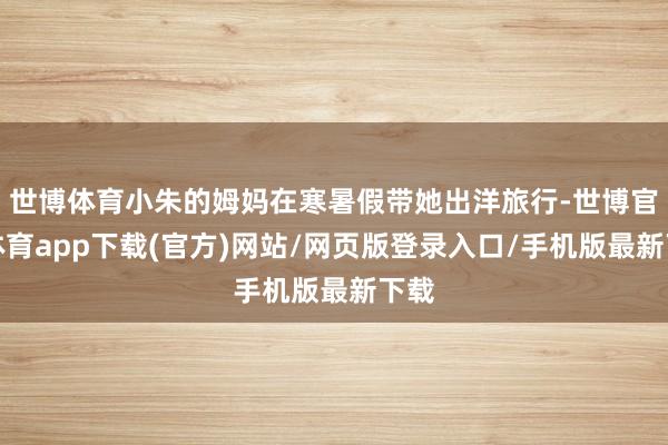 世博体育小朱的姆妈在寒暑假带她出洋旅行-世博官方体育app下载(官方)网站/网页版登录入口/手机版最新下载