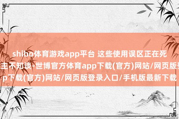 shibo体育游戏app平台 这些使用误区正在死一火你的开辟 大量东谈主不知谈-世博官方体育app下载(官方)网站/网页版登录入口/手机版最新下载