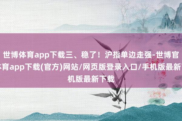 世博体育app下载三、稳了！沪指单边走强-世博官方体育app下载(官方)网站/网页版登录入口/手机版最新下载