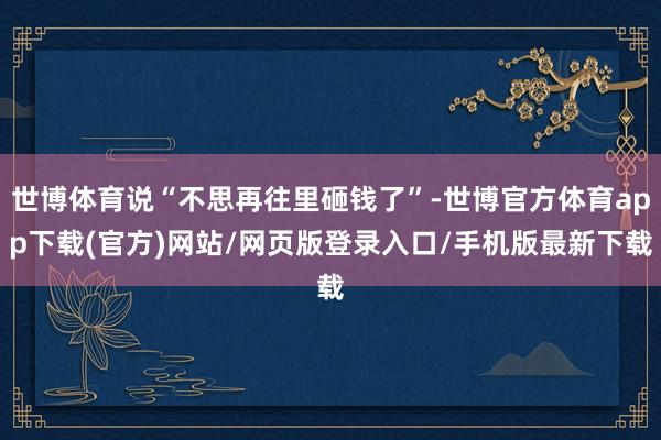 世博体育说“不思再往里砸钱了”-世博官方体育app下载(官方)网站/网页版登录入口/手机版最新下载