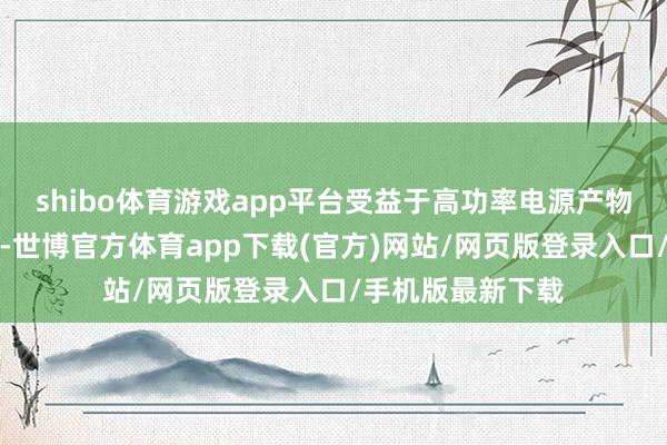 shibo体育游戏app平台受益于高功率电源产物的握续分娩销售-世博官方体育app下载(官方)网站/网页版登录入口/手机版最新下载