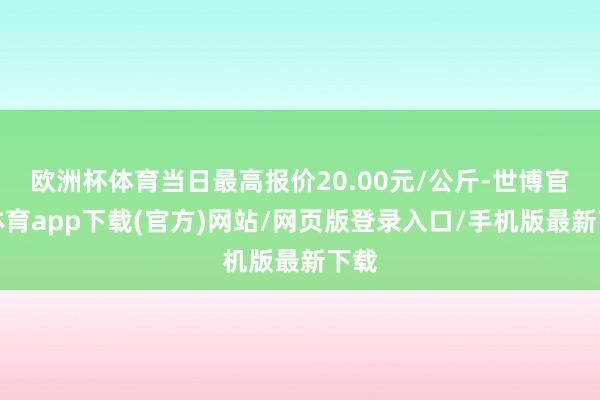 欧洲杯体育当日最高报价20.00元/公斤-世博官方体育app下载(官方)网站/网页版登录入口/手机版最新下载