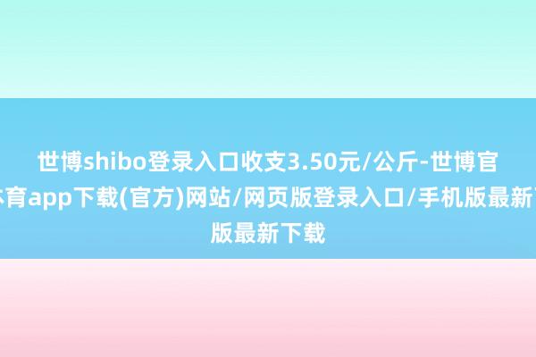 世博shibo登录入口收支3.50元/公斤-世博官方体育app下载(官方)网站/网页版登录入口/手机版最新下载