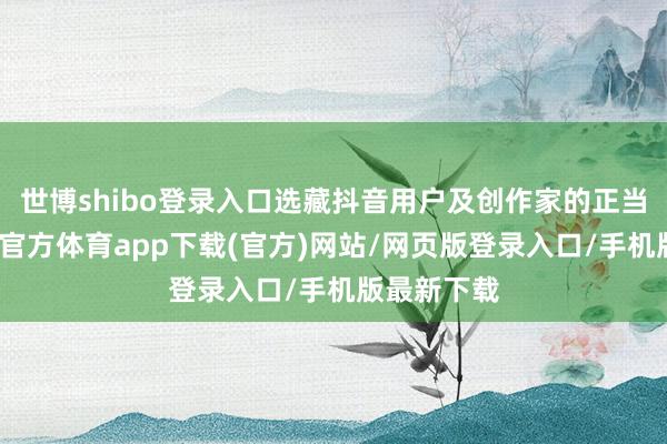 世博shibo登录入口选藏抖音用户及创作家的正当权益-世博官方体育app下载(官方)网站/网页版登录入口/手机版最新下载