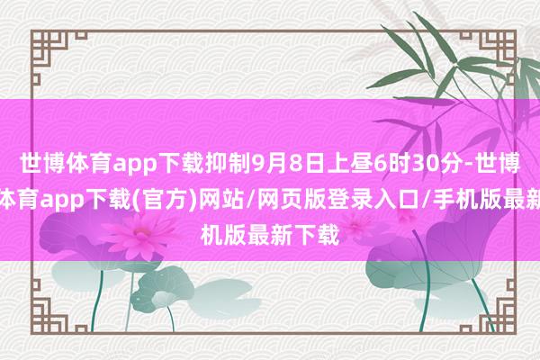 世博体育app下载抑制9月8日上昼6时30分-世博官方体育app下载(官方)网站/网页版登录入口/手机版最新下载