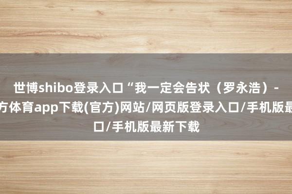 世博shibo登录入口“我一定会告状(罗永浩)-世博官方体育app下载(官方)网站/网页版登录入口/手机版最新下载