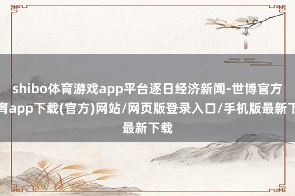 shibo体育游戏app平台逐日经济新闻-世博官方体育app下载(官方)网站/网页版登录入口/手机版最新下载