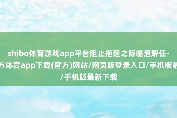 shibo体育游戏app平台阻止拖延之际临危解任-世博官方体育app下载(官方)网站/网页版登录入口/手机版最新下载