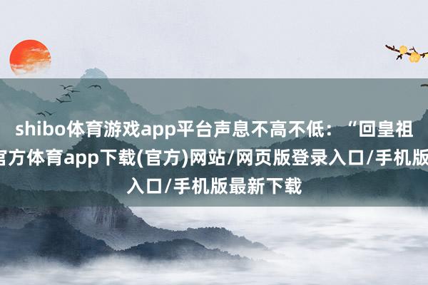 shibo体育游戏app平台声息不高不低：“回皇祖父-世博官方体育app下载(官方)网站/网页版登录入口/手机版最新下载