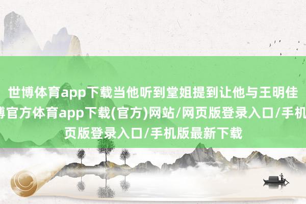 世博体育app下载当他听到堂姐提到让他与王明佳结婚时-世博官方体育app下载(官方)网站/网页版登录入口/手机版最新下载