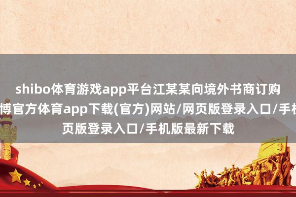 shibo体育游戏app平台江某某向境外书商订购淫秽册本-世博官方体育app下载(官方)网站/网页版登录入口/手机版最新下载