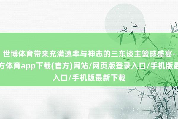 世博体育带来充满速率与神志的三东谈主篮球盛宴-世博官方体育app下载(官方)网站/网页版登录入口/手机版最新下载